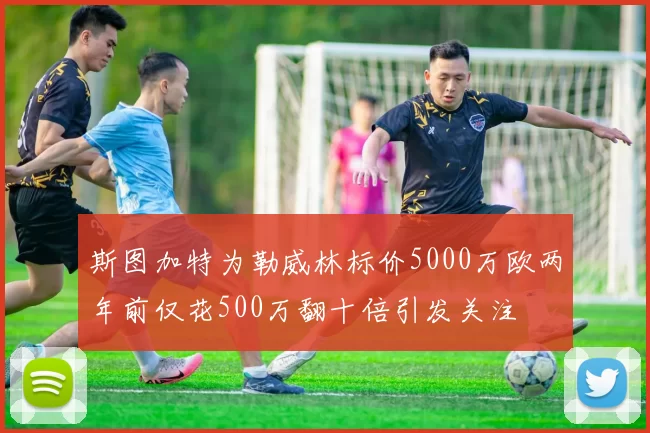 斯图加特为勒威林标价5000万欧两年前仅花500万翻十倍引发关注
