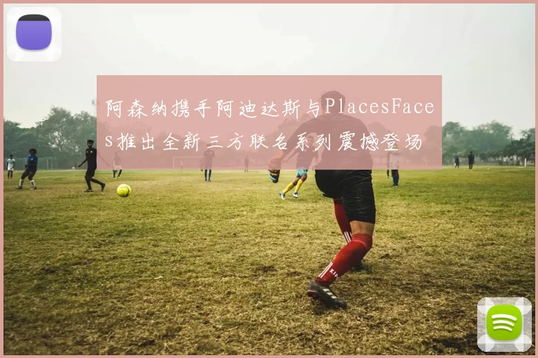 阿森纳携手阿迪达斯与PlacesFaces推出全新三方联名系列震撼登场