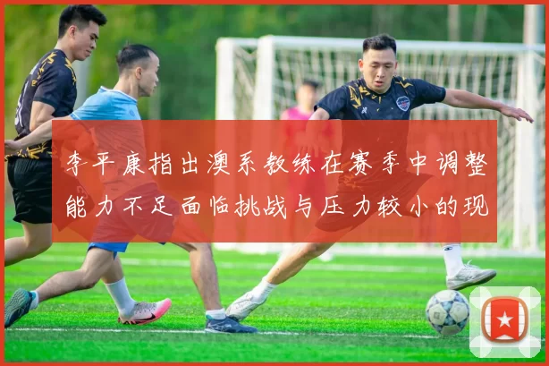 李平康指出澳系教练在赛季中调整能力不足面临挑战与压力较小的现状