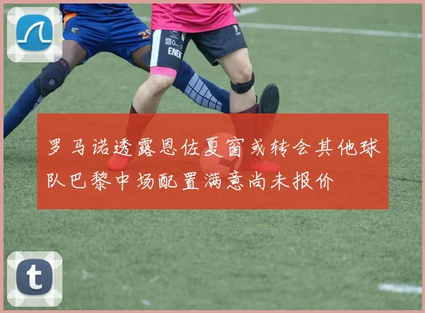 罗马诺透露恩佐夏窗或转会其他球队巴黎中场配置满意尚未报价