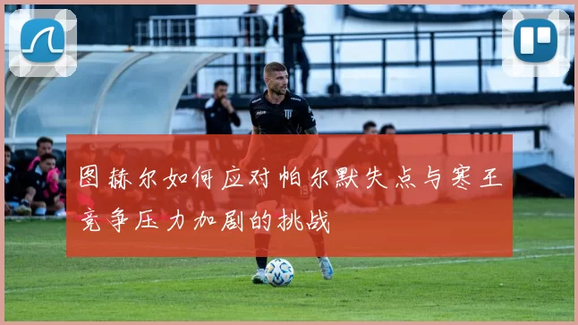 图赫尔如何应对帕尔默失点与寒王竞争压力加剧的挑战