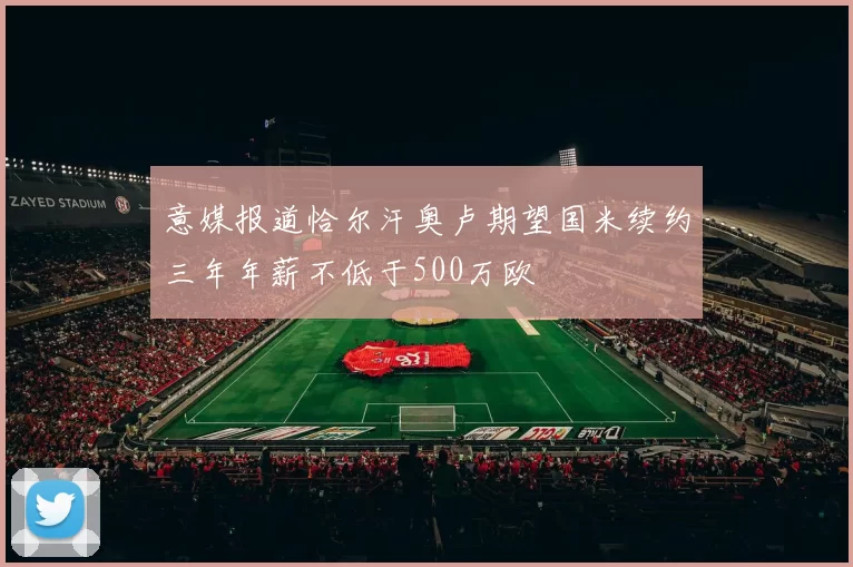 意媒报道恰尔汗奥卢期望国米续约三年年薪不低于500万欧