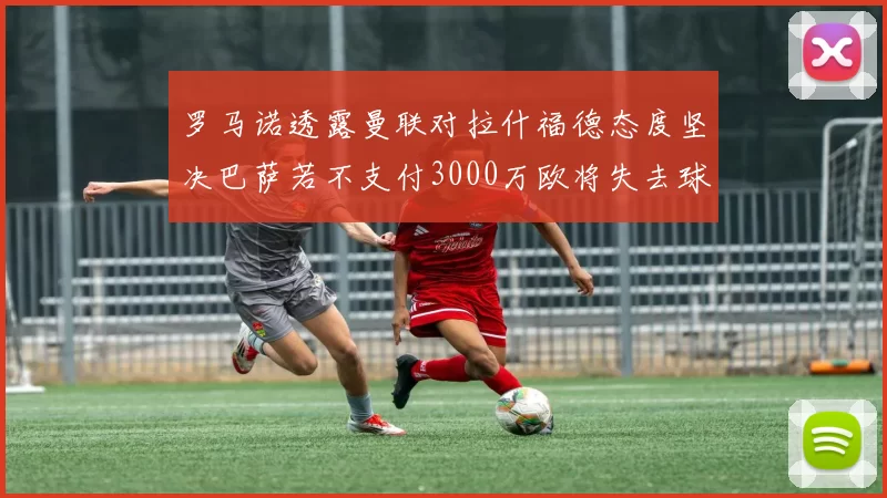 罗马诺透露曼联对拉什福德态度坚决巴萨若不支付3000万欧将失去球员