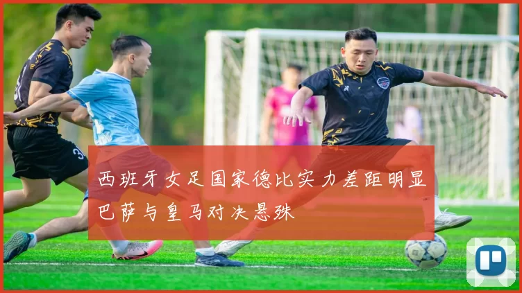 西班牙女足国家德比实力差距明显巴萨与皇马对决悬殊