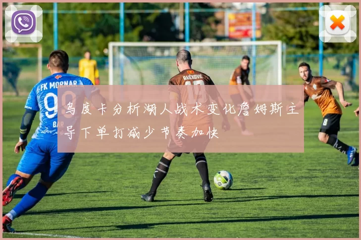 乌度卡分析湖人战术变化詹姆斯主导下单打减少节奏加快