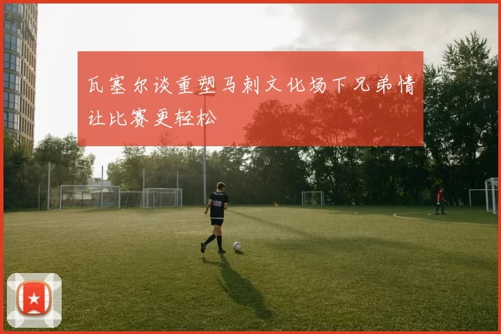 瓦塞尔谈重塑马刺文化场下兄弟情让比赛更轻松