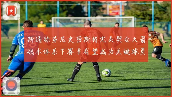 斯通称芬尼史密斯将完美契合火箭战术体系下赛季有望成为关键球员