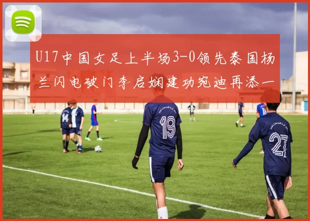 U17中国女足上半场3-0领先泰国杨兰闪电破门李启娴建功宛迪再添一分