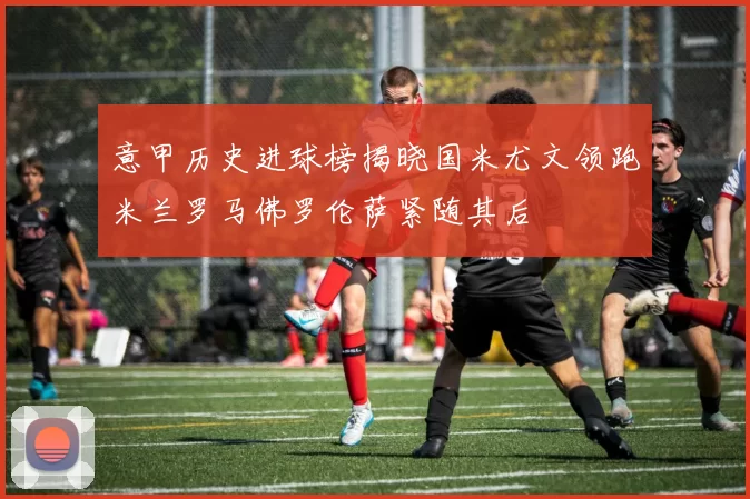 意甲历史进球榜揭晓国米尤文领跑米兰罗马佛罗伦萨紧随其后