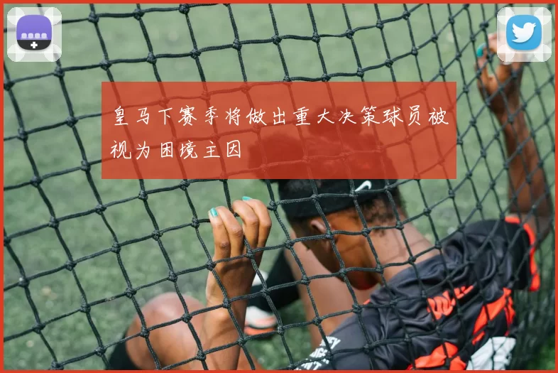 皇马下赛季将做出重大决策球员被视为困境主因