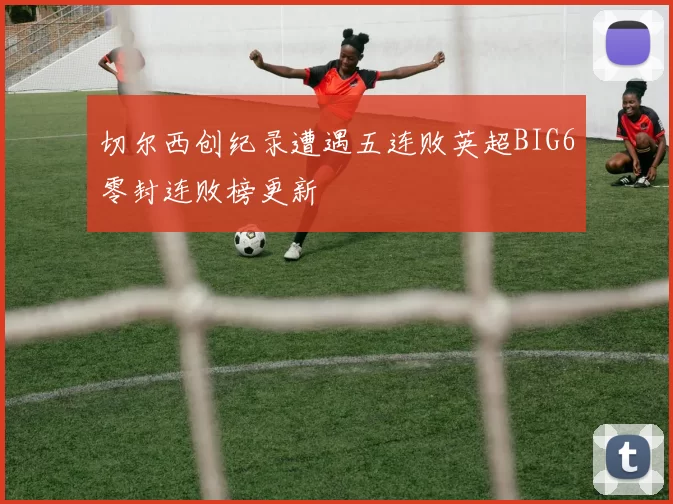 切尔西创纪录遭遇五连败英超BIG6零封连败榜更新