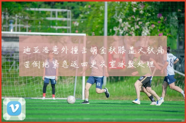 迪亚洛意外撞击胡金秋膝盖大秋痛苦倒地紧急返回更衣室冰敷处理