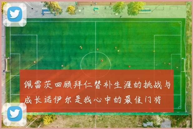 佩雷茨回顾拜仁替补生涯的挑战与成长诺伊尔是我心中的最佳门将