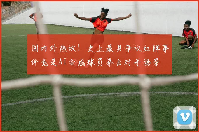 国内外热议！史上最具争议红牌事件竟是AI合成球员拳击对手场景