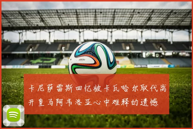 卡尼萨雷斯回忆被卡瓦哈尔取代离开皇马阿韦洛亚心中难释的遗憾