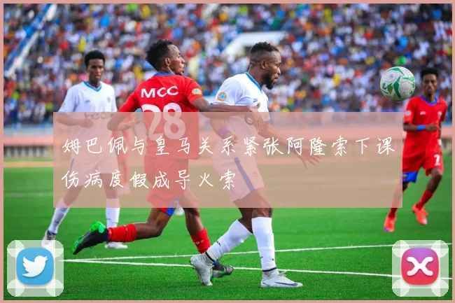 姆巴佩与皇马关系紧张阿隆索下课伤病度假成导火索