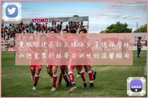 曼联球迷在社交媒体分享德佩与林加德重聚科林蒂安训练的温馨瞬间