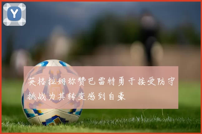英格拉姆称赞巴雷特勇于接受防守挑战为其转变感到自豪