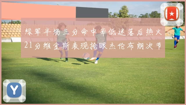 绿军半场三分命中率低迷落后热火21分维金斯表现抢眼杰伦布朗次节独得15分