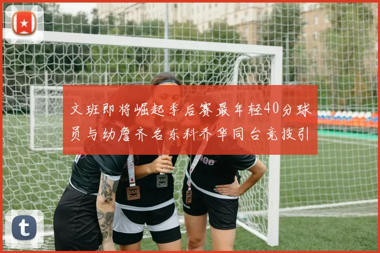 文班即将崛起季后赛最年轻40分球员与幼詹齐名东科乔华同台竞技引关注