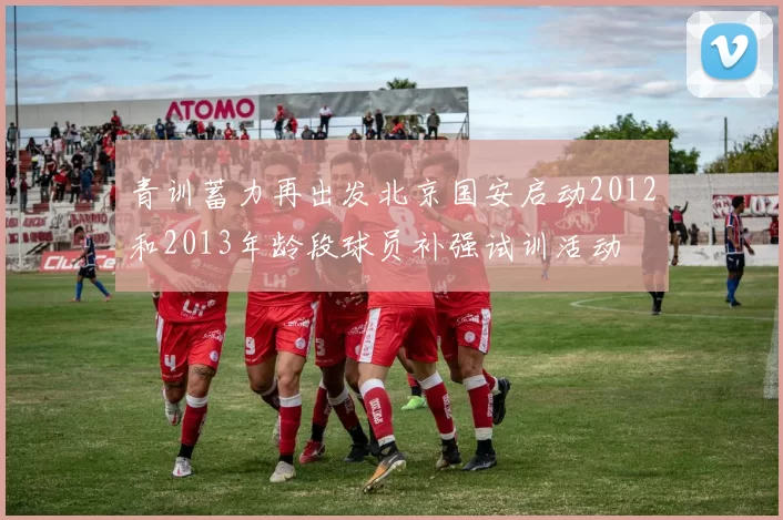 青训蓄力再出发北京国安启动2012和2013年龄段球员补强试训活动