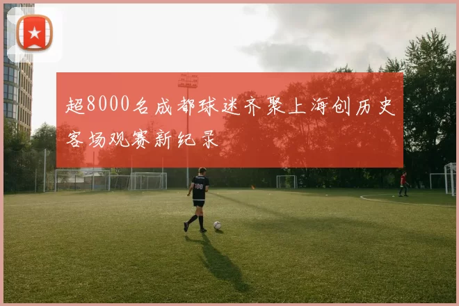 超8000名成都球迷齐聚上海创历史客场观赛新纪录
