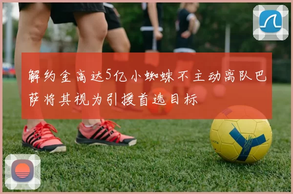 解约金高达5亿小蜘蛛不主动离队巴萨将其视为引援首选目标