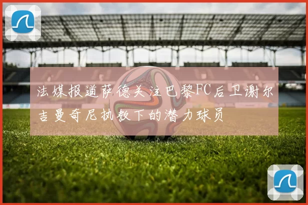 法媒报道萨德关注巴黎FC后卫谢尔吉曼奇尼执教下的潜力球员