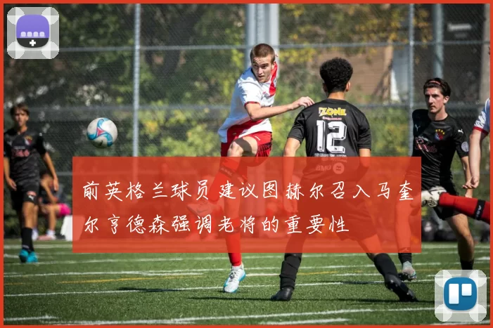 前英格兰球员建议图赫尔召入马奎尔亨德森强调老将的重要性