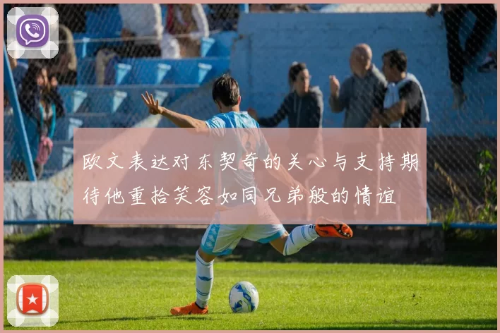 欧文表达对东契奇的关心与支持期待他重拾笑容如同兄弟般的情谊