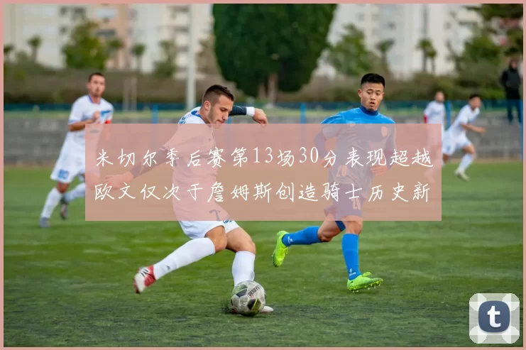 米切尔季后赛第13场30分表现超越欧文仅次于詹姆斯创造骑士历史新纪录