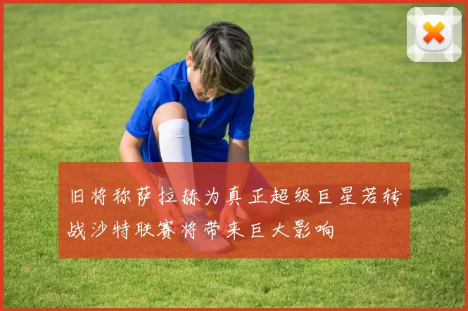 旧将称萨拉赫为真正超级巨星若转战沙特联赛将带来巨大影响