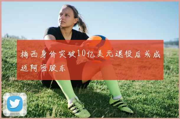 梅西身价突破10亿美元退役后或成迈阿密股东