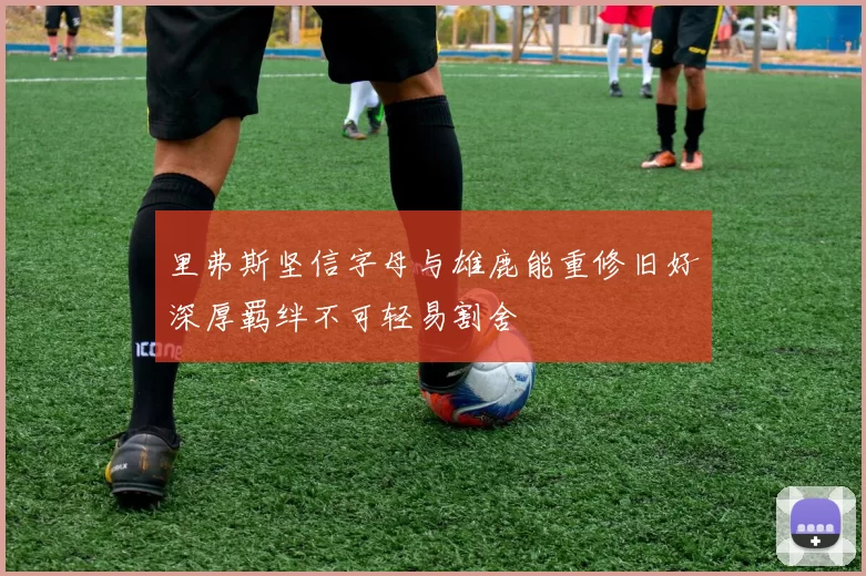 里弗斯坚信字母与雄鹿能重修旧好深厚羁绊不可轻易割舍