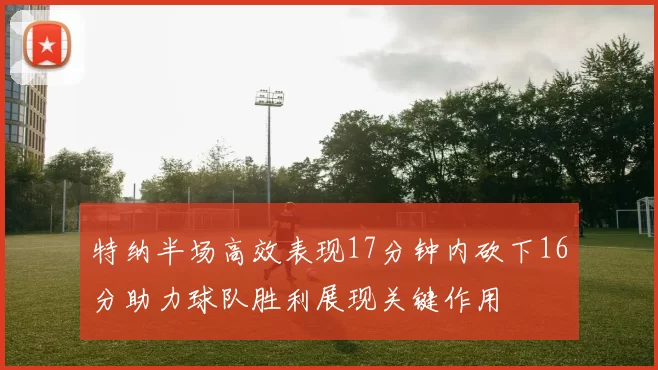 特纳半场高效表现17分钟内砍下16分助力球队胜利展现关键作用