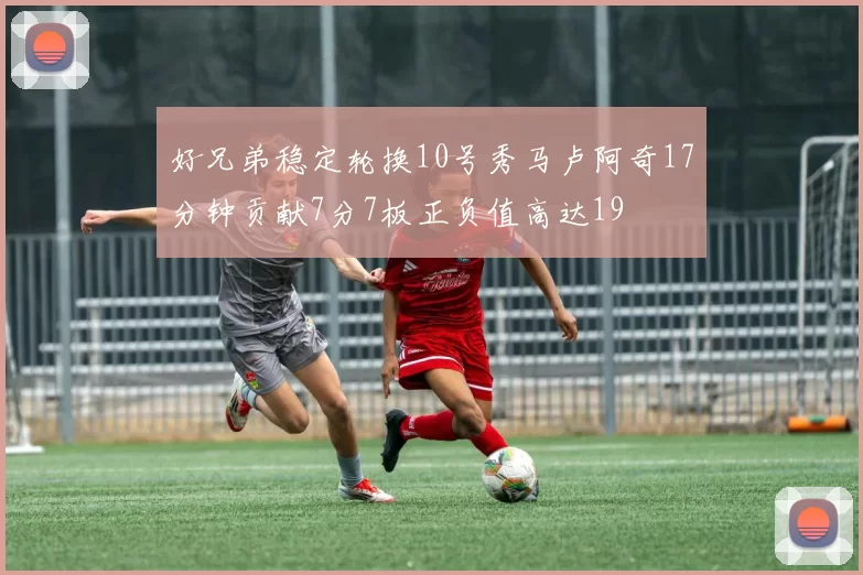 好兄弟稳定轮换10号秀马卢阿奇17分钟贡献7分7板正负值高达19